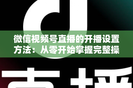 微信视频号直播的开播设置方法：从零开始掌握完整操作指南与实用技巧