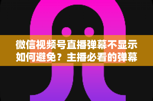微信视频号直播弹幕不显示如何避免？主播必看的弹幕异常预防全攻略