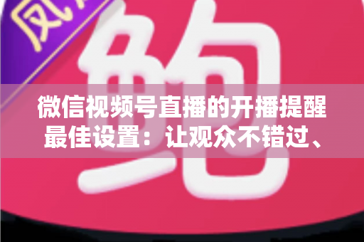 微信视频号直播的开播提醒最佳设置：让观众不错过、主播不流失的完整配置指南