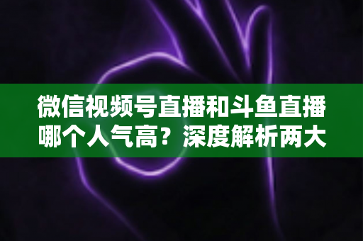 微信视频号直播和斗鱼直播哪个人气高?深度解析两大平台流量规模与用户活跃度差异 微信视频号直播和斗鱼直播哪个人气高?深度解析两大平台流量规模与用户活跃度差异