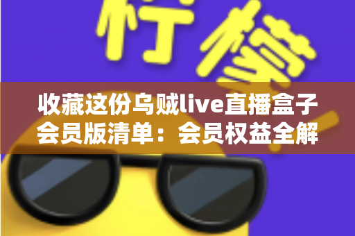 收藏这份乌贼live直播盒子会员版清单：会员权益全解析与开通避坑指南