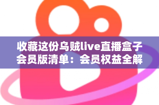 收藏这份乌贼live直播盒子会员版清单：会员权益全解析与开通避坑指南