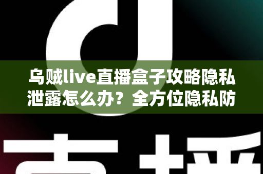 乌贼live直播盒子攻略隐私泄露怎么办？全方位隐私防护与紧急应对实用指南