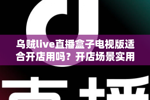 乌贼live直播盒子电视版适合开店用吗？开店场景实用价值全面解析