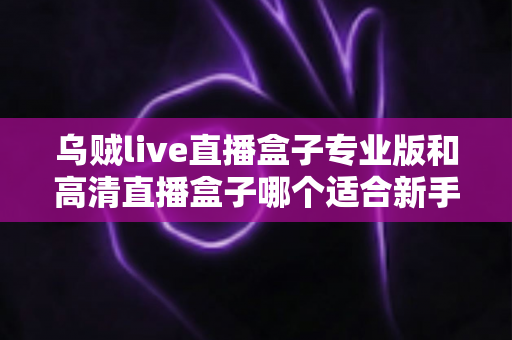 乌贼live直播盒子专业版和高清直播盒子哪个适合新手?一篇看懂的新手选购指南 乌贼live直播盒子专业版和高清直播盒子哪个适合新手?一篇看懂的新手选购指南