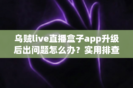 乌贼live直播盒子app升级后出问题怎么办？实用排查与解决全指南