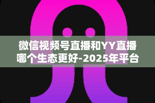 微信视频号直播和YY直播哪个生态更好-2025年平台生态深度对比与选择指南