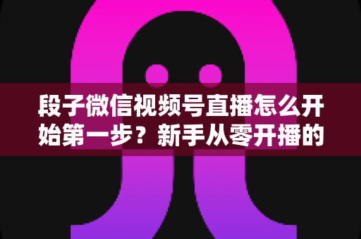 段子微信视频号直播怎么开始第一步?新手从零开播的完整实战指南 段子微信视频号直播怎么开始第一步?新手从零开播的完整实战指南