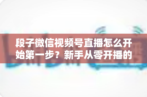 段子微信视频号直播怎么开始第一步?新手从零开播的完整实战指南 段子微信视频号直播怎么开始第一步?新手从零开播的完整实战指南