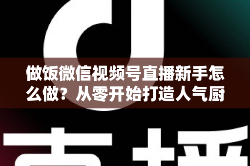 做饭微信视频号直播新手怎么做？从零开始打造人气厨房直播的完整指南