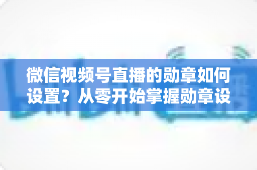 微信视频号直播的勋章如何设置？从零开始掌握勋章设置全流程与涨粉运营技巧