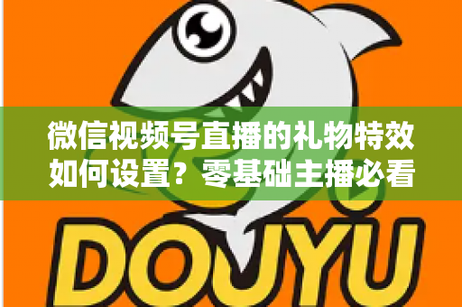 微信视频号直播的礼物特效如何设置？零基础主播必看的完整实操指南