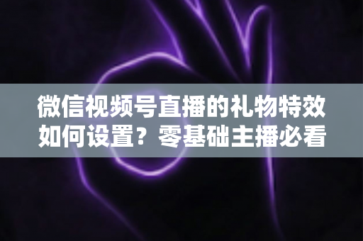 微信视频号直播的礼物特效如何设置？零基础主播必看的完整实操指南