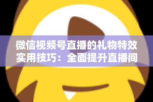微信视频号直播的礼物特效实用技巧：全面提升直播间人气与收益的实战指南