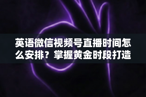 英语微信视频号直播时间怎么安排?掌握黄金时段打造高人气英语直播间 英语微信视频号直播时间怎么安排?掌握黄金时段打造高人气英语直播间