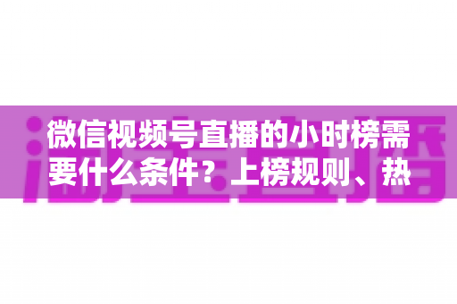 微信视频号直播的小时榜需要什么条件？上榜规则、热度提升技巧全解析