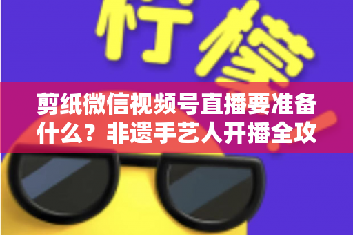 剪纸微信视频号直播要准备什么？非遗手艺人开播全攻略清单