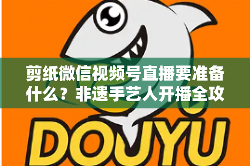 剪纸微信视频号直播要准备什么？非遗手艺人开播全攻略清单