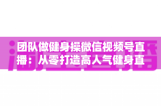 团队做健身操微信视频号直播：从零打造高人气健身直播间的完整指南