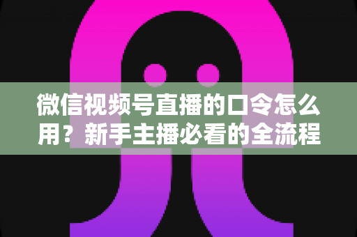 微信视频号直播的口令怎么用?新手主播必看的全流程实操指南与互动技巧详解 微信视频号直播的口令怎么用?新手主播必看的全流程实操指南与互动技巧详解