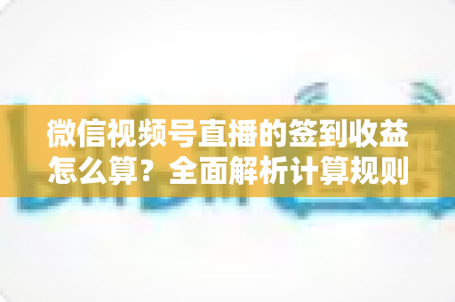 微信视频号直播的签到收益怎么算？全面解析计算规则、影响因素与提升技巧
