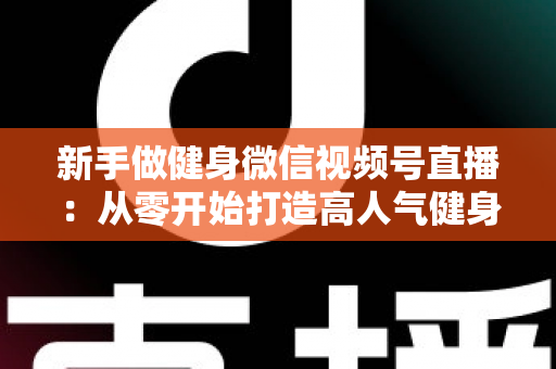 新手做健身微信视频号直播：从零开始打造高人气健身直播间的完整实战指南