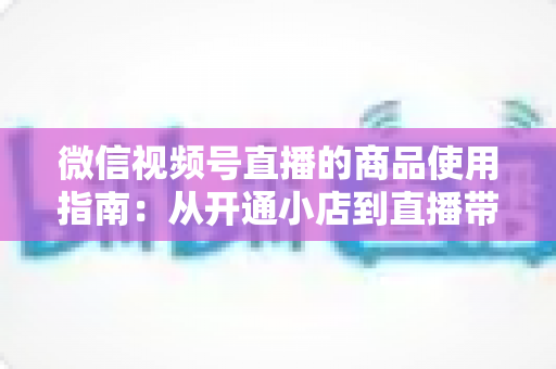 微信视频号直播的商品使用指南:从开通小店到直播带货的全流程实战解析 微信视频号直播的商品使用指南:从开通小店到直播带货的全流程实战解析