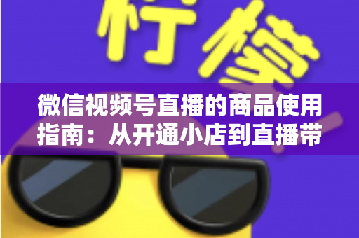 微信视频号直播的商品使用指南:从开通小店到直播带货的全流程实战解析 微信视频号直播的商品使用指南:从开通小店到直播带货的全流程实战解析