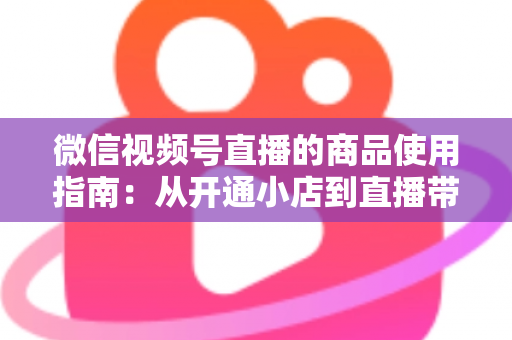 微信视频号直播的商品使用指南：从开通小店到直播带货的全流程实战解析