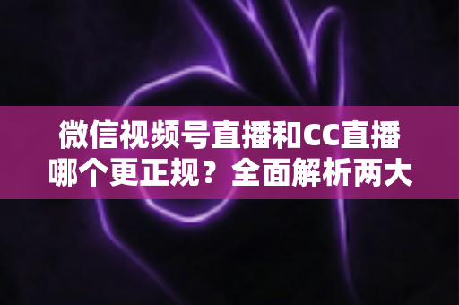 微信视频号直播和CC直播哪个更正规？全面解析两大平台合规性与选择指南
