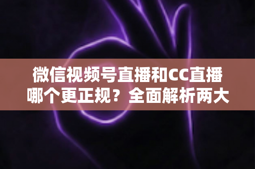 微信视频号直播和CC直播哪个更正规？全面解析两大平台合规性与选择指南