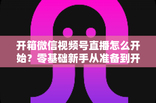 开箱微信视频号直播怎么开始？零基础新手从准备到开播的完整实战指南