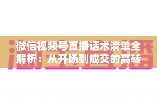 微信视频号直播话术清单全解析：从开场到成交的高转化实战指南