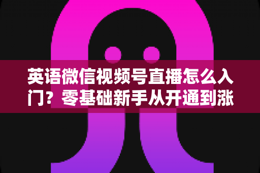 英语微信视频号直播怎么入门?零基础新手从开通到涨粉的完全实操指南 英语微信视频号直播怎么入门?零基础新手从开通到涨粉的完全实操指南