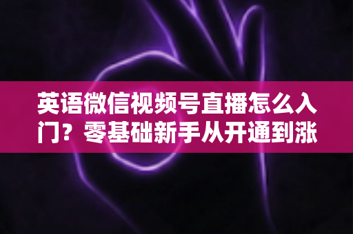 英语微信视频号直播怎么入门?零基础新手从开通到涨粉的完全实操指南 英语微信视频号直播怎么入门?零基础新手从开通到涨粉的完全实操指南