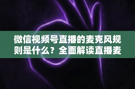 微信视频号直播的麦克风规则是什么？全面解读直播麦克风使用规范与合规技巧