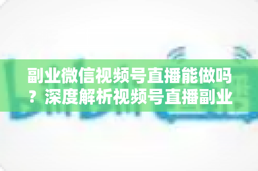 副业微信视频号直播能做吗？深度解析视频号直播副业的可行性、变现路径与实操攻略