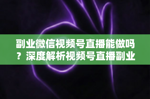 副业微信视频号直播能做吗？深度解析视频号直播副业的可行性、变现路径与实操攻略