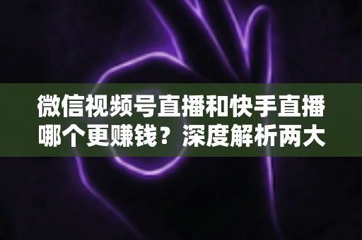 微信视频号直播和快手直播哪个更赚钱？深度解析两大平台变现真相与收益最大化指南