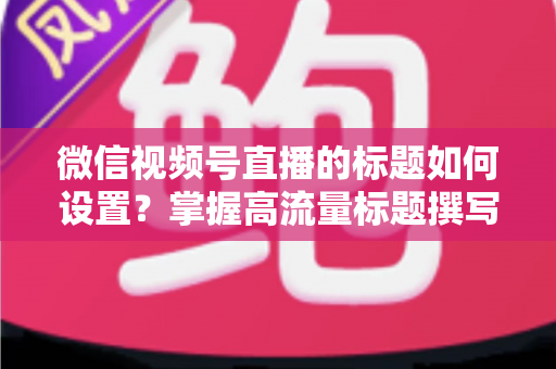 微信视频号直播的标题如何设置？掌握高流量标题撰写技巧，让直播间人气快速翻倍