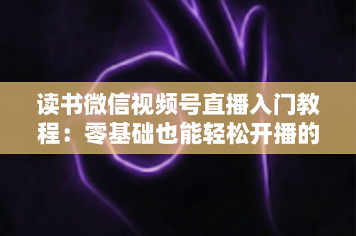 读书微信视频号直播入门教程:零基础也能轻松开播的完整指南 读书微信视频号直播入门教程:零基础也能轻松开播的完整指南