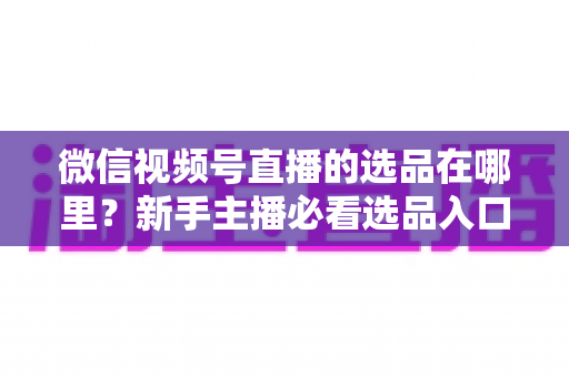 微信视频号直播的选品在哪里?新手主播必看选品入口与爆款选品实战全攻略 微信视频号直播的选品在哪里?新手主播必看选品入口与爆款选品实战全攻略