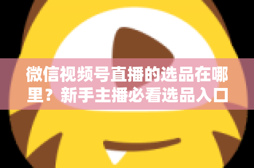微信视频号直播的选品在哪里?新手主播必看选品入口与爆款选品实战全攻略 微信视频号直播的选品在哪里?新手主播必看选品入口与爆款选品实战全攻略