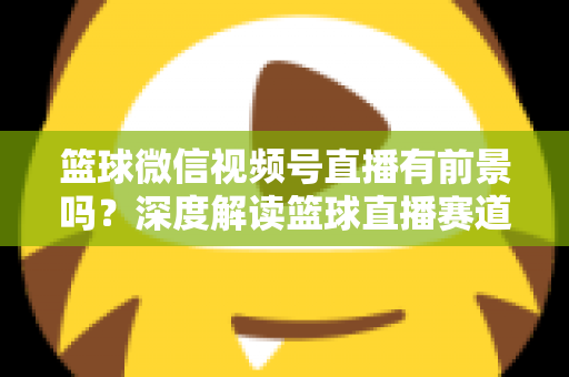篮球微信视频号直播有前景吗？深度解读篮球直播赛道的机遇、变现路径与未来趋势