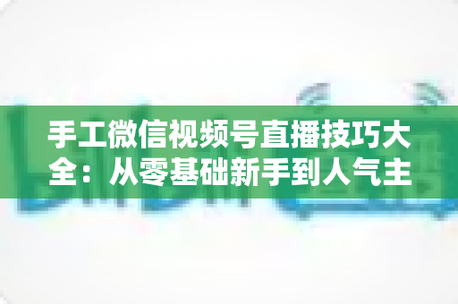 手工微信视频号直播技巧大全:从零基础新手到人气主播的实战通关指南 手工微信视频号直播技巧大全:从零基础新手到人气主播的实战通关指南