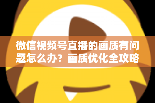 微信视频号直播的画质有问题怎么办?画质优化全攻略一文讲透 微信视频号直播的画质有问题怎么办?画质优化全攻略一文讲透