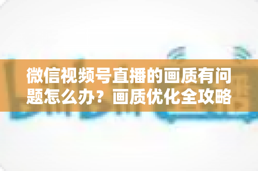 微信视频号直播的画质有问题怎么办?画质优化全攻略一文讲透 微信视频号直播的画质有问题怎么办?画质优化全攻略一文讲透