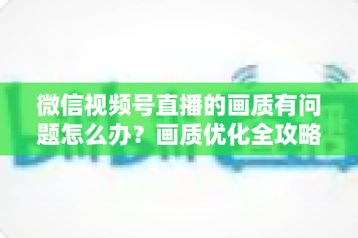 微信视频号直播的画质有问题怎么办?画质优化全攻略一文讲透 微信视频号直播的画质有问题怎么办?画质优化全攻略一文讲透