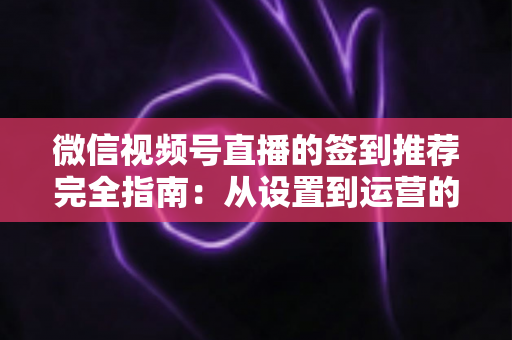 微信视频号直播的签到推荐完全指南：从设置到运营的高效实战攻略