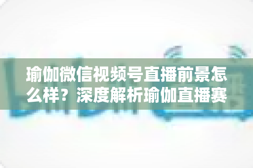 瑜伽微信视频号直播前景怎么样?深度解析瑜伽直播赛道的机遇、挑战与变现路径 瑜伽微信视频号直播前景怎么样?深度解析瑜伽直播赛道的机遇、挑战与变现路径